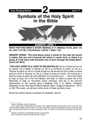 Easy Reading Edition April 1-7
SABBATH—APRIL 1
Symbols of the Holy Spirit
in the Bible
11
READ FOR THIS WEEK’S STUDY: Matthew 3:11; Matthew 10:16; John 1:9,
32; John 7:37-39; 2 Corinthians 1:20-22; 1 Peter 1:22.
MEMORY VERSE: “The wind blows where it wants to. You hear the sound
it makes. But you can’t [cannot] tell where it comes from or where it is
going. It is the same with everyone who is born through the [Holy] Spirit”
(John 3:8, NIrV).
“THE HOLY SPIRIT IS A LIGHT TO ENLIGHTEN US. He is a Friend we turn to
for advice. He is Water to refresh us. He is a Comforter to cheer us. He is a
Teacher to teach us. He is a Guide to lead us. He serves as Oil to make us shine
and as a Fire to cleanse us. He is a Dove to bring us mercy.1
He serves as a
Seal2
to make us safe. He is the Witness3
for us to look up to. . . . He is the Power
to help us pray. He is the Fruit Bearer and Sap4
to make us grow. He is the
Reminder to help us remember God’s promises. And He is the Earnest
(Guarantee) of the coming glory.”—Adapted from F. E. Marsh, Emblems
[Symbols] of the Holy Spirit (Grand Rapids, Mich.: Kregel Publications, 1971),
p. 246. This week, we will learn what some of these symbols mean.
Study this week’s lesson to prepare for Sabbath, April 8.
2
1
mercy—kindness we do not deserve.
2
seal—when kings in Bible times sent a letter, they sealed (closed) the letter with a mark in hot wax. This
mark showed the letter was from them. This mark was called a seal. The seal kept what was inside the letter
safe. The Holy Spirit seals us to show we belong to God, our King. The Holy Spirit’s seal keeps us safe from
sin.
3
witness—someone or something that tells us about God.
4
sap—the liquid in trees that helps the plant to grow.
 