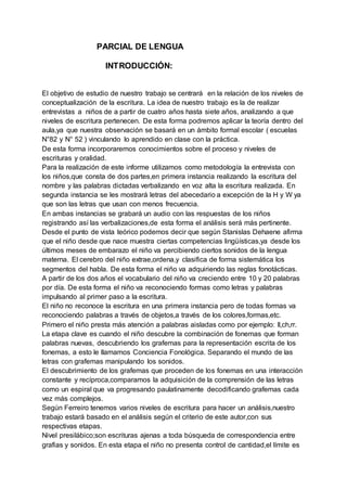 PARCIAL DE LENGUA
INTRODUCCIÓN:
El objetivo de estudio de nuestro trabajo se centrará en la relación de los niveles de
conceptualización de la escritura. La idea de nuestro trabajo es la de realizar
entrevistas a niños de a partir de cuatro años hasta siete años, analizando a que
niveles de escritura pertenecen. De esta forma podremos aplicar la teoría dentro del
aula,ya que nuestra observación se basará en un ámbito formal escolar ( escuelas
N°82 y N° 52 ) vinculando lo aprendido en clase con la práctica.
De esta forma incorporaremos conocimientos sobre el proceso y niveles de
escrituras y oralidad.
Para la realización de este informe utilizamos como metodología la entrevista con
los niños,que consta de dos partes,en primera instancia realizando la escritura del
nombre y las palabras dictadas verbalizando en voz alta la escritura realizada. En
segunda instancia se les mostrará letras del abecedario a excepción de la H y W ya
que son las letras que usan con menos frecuencia.
En ambas instancias se grabará un audio con las respuestas de los niños
registrando así las verbalizaciones,de esta forma el análisis será más pertinente.
Desde el punto de vista teórico podemos decir que según Stanislas Dehaene afirma
que el niño desde que nace muestra ciertas competencias lingüísticas,ya desde los
últimos meses de embarazo el niño va percibiendo ciertos sonidos de la lengua
materna. El cerebro del niño extrae,ordena,y clasifica de forma sistemática los
segmentos del habla. De esta forma el niño va adquiriendo las reglas fonotácticas.
A partir de los dos años el vocabulario del niño va creciendo entre 10 y 20 palabras
por día. De esta forma el niño va reconociendo formas como letras y palabras
impulsando al primer paso a la escritura.
El niño no reconoce la escritura en una primera instancia pero de todas formas va
reconociendo palabras a través de objetos,a través de los colores,formas,etc.
Primero el niño presta más atención a palabras aisladas como por ejemplo: ll,ch,rr.
La etapa clave es cuando el niño descubre la combinación de fonemas que forman
palabras nuevas, descubriendo los grafemas para la representación escrita de los
fonemas, a esto le llamamos Conciencia Fonológica. Separando el mundo de las
letras con grafemas manipulando los sonidos.
El descubrimiento de los grafemas que proceden de los fonemas en una interacción
constante y recíproca,comparamos la adquisición de la comprensión de las letras
como un espiral que va progresando paulatinamente decodificando grafemas cada
vez más complejos.
Según Ferreiro tenemos varios niveles de escritura para hacer un análisis,nuestro
trabajo estará basado en el análisis según el criterio de este autor,con sus
respectivas etapas.
Nivel presilábico;son escrituras ajenas a toda búsqueda de correspondencia entre
grafias y sonidos. En esta etapa el niño no presenta control de cantidad,el límite es
 