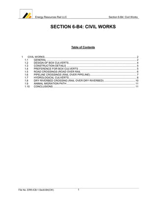 Energy Resources Rail LLC                                                                      Section 6-B4: Civil Works



                                       SECTION 6-B4: CIVIL WORKS



                                                                  Table of Contents


  1      CIVIL WORKS .................................................................................................................................. 2
      1.1     GENERAL ............................................................................................................................... 2
      1.2     DESIGN OF BOX CULVERTS ................................................................................................ 4
      1.3     CONSTRUCTION DETAILS ................................................................................................... 5
      1.4     PREFERENCE FOR BOX CULVERTS .................................................................................. 5
      1.5     ROAD CROSSINGS (ROAD OVER RAIL .............................................................................. 6
      1.6     PIPELINE CROSSINGS (RAIL OVER PIPELINE).................................................................. 7
      1.7     HYDROLOGICAL CULVERTS................................................................................................ 8
      1.8     DRY RIVERBED CROSSING (RAIL OVER DRY RIVERBED) ............................................ 10
      1.9     ANIMAL MIGRATION PATH ................................................................................................. 11
      1.10    CONCLUSIONS .................................................................................................................... 11




File No. ERR-ICB-1-Sec6-B4(CW)                                            1
 
