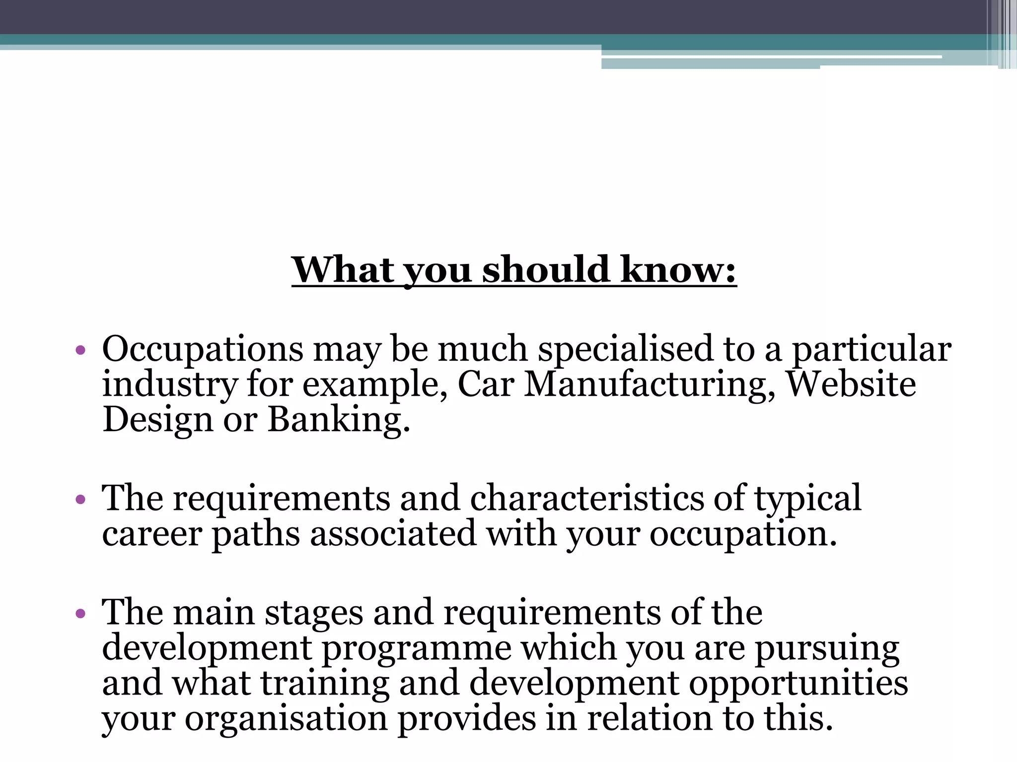 What you should know:Occupations may be much specialised to a particular industry for example, Car Manufacturing, Website Design or Banking. The requirements and characteristics of typical career paths associated with your occupation. The main stages and requirements of the development programme which you are pursuing and what training and development opportunities your organisation provides in relation to this. 