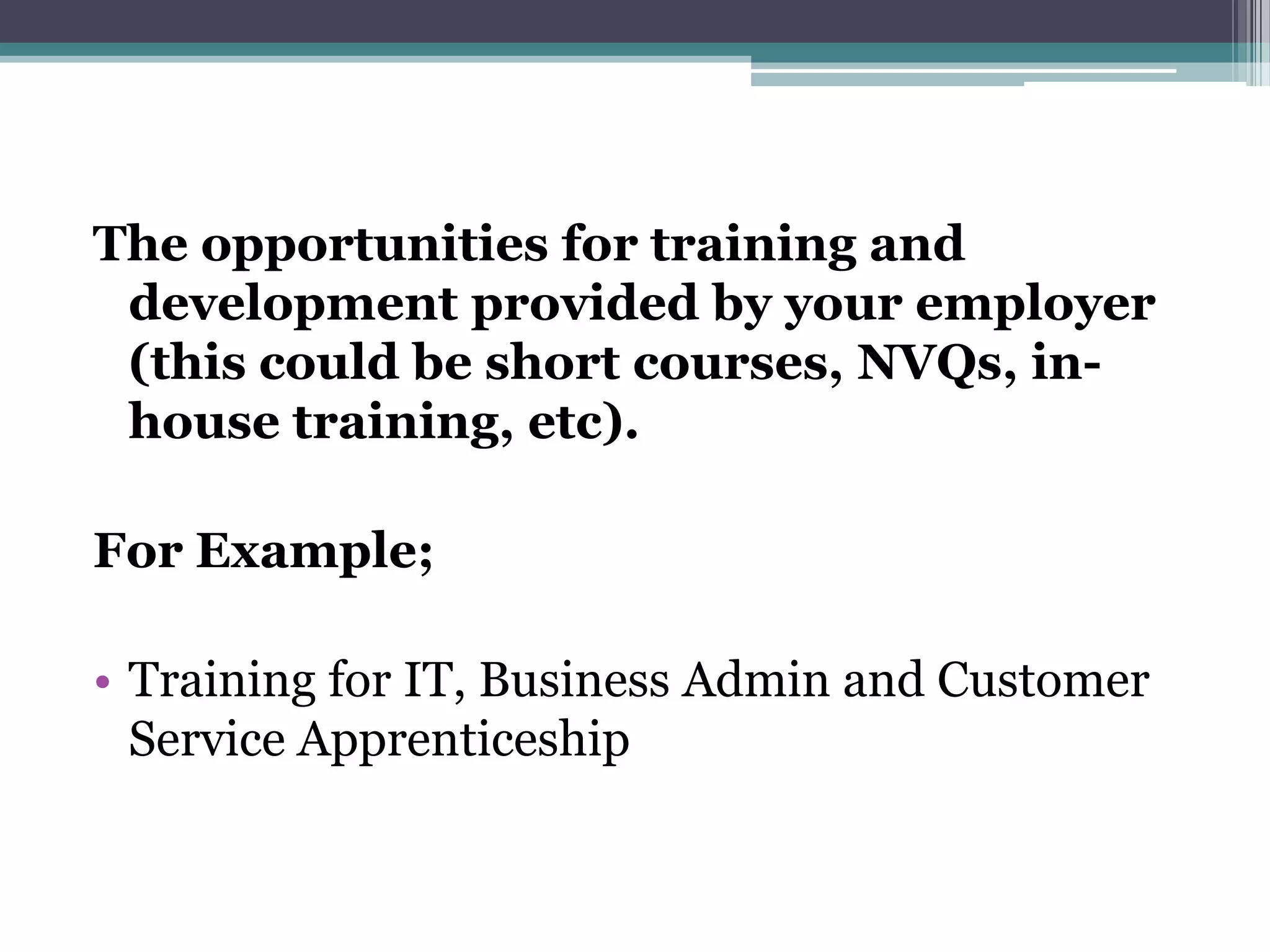 The opportunities for training and development provided by your employer (this could be short courses, NVQs, in-house training, etc). For Example;Training for IT, Business Admin and Customer Service Apprenticeship