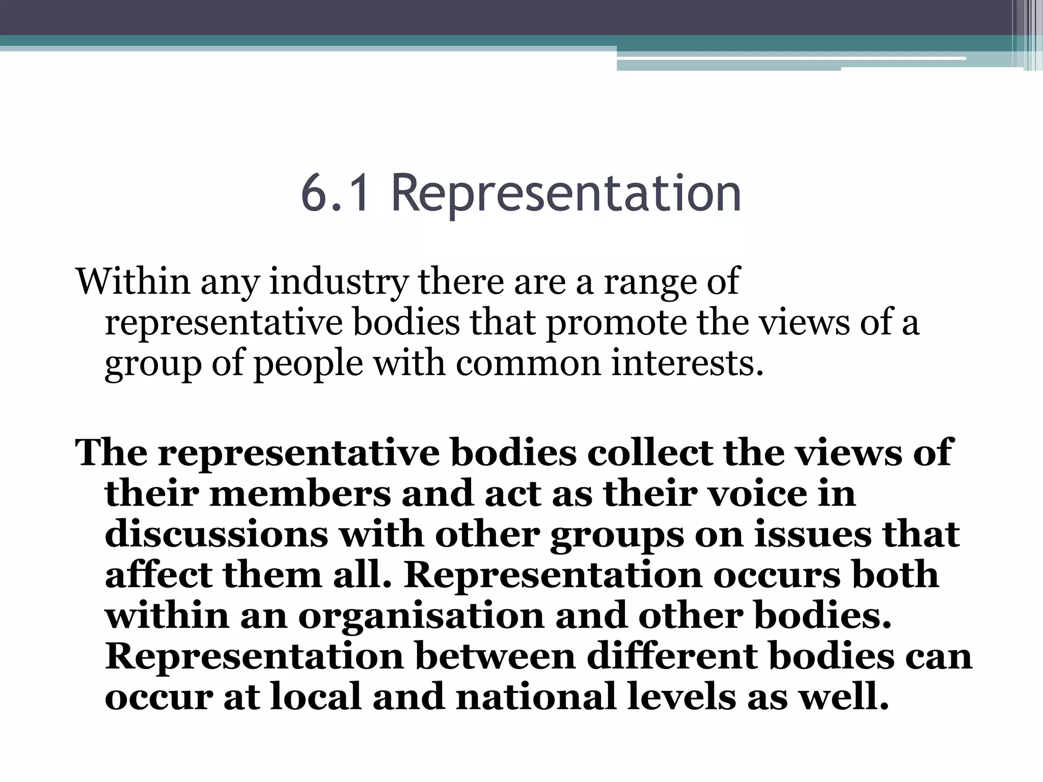 6.1 Representation Within any industry there are a range of representative bodies that promote the views of a group of people with common interests. The representative bodies collect the views of their members and act as their voice in discussions with other groups on issues that affect them all. Representation occurs both within an organisation and other bodies.  Representation between different bodies can occur at local and national levels as well. 