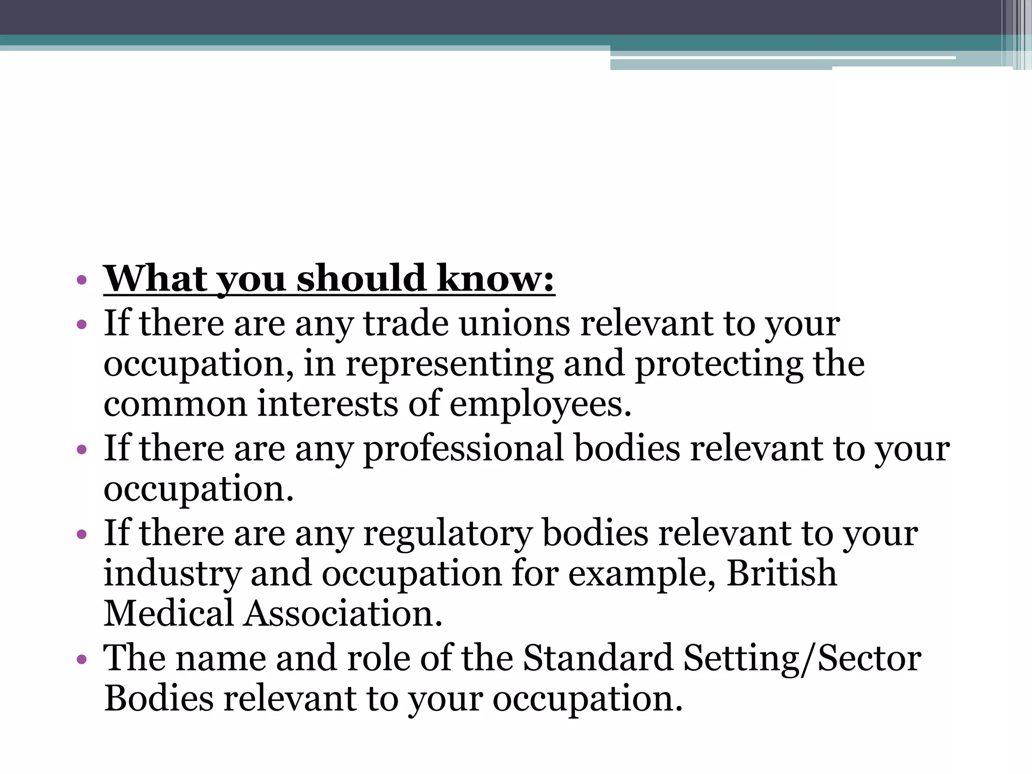 What you should know:If there are any trade unions relevant to your occupation, in representing and protecting the common interests of employees.  If there are any professional bodies relevant to your occupation. If there are any regulatory bodies relevant to your industry and occupation for example, British Medical Association. The name and role of the Standard Setting/Sector Bodies relevant to your occupation.