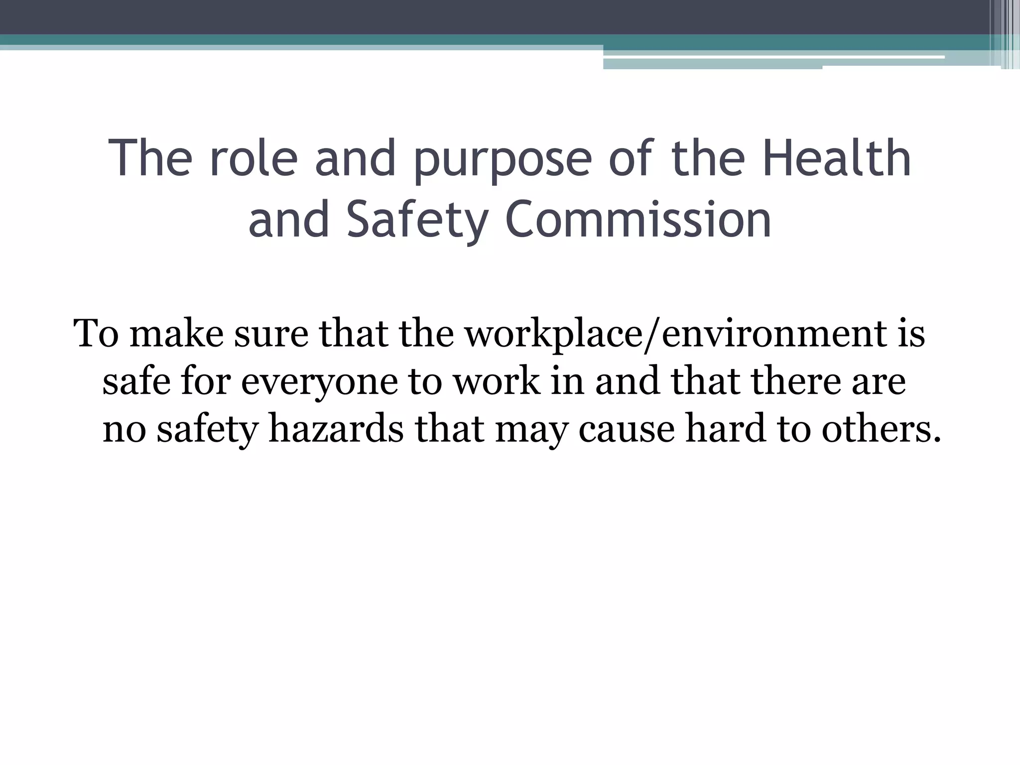 The role and purpose of the Health and Safety CommissionTo make sure that the workplace/environment is safe for everyone to work in and that there are no safety hazards that may cause hard to others.
