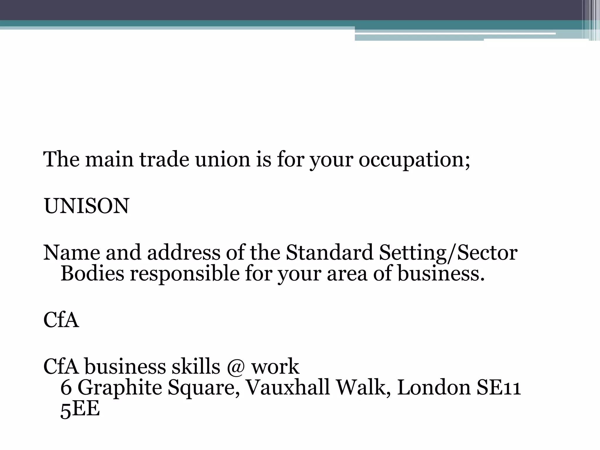 The main trade union is for your occupation;UNISONName and address of the Standard Setting/Sector Bodies responsible for your area of business.CfACfA business skills @ work6 Graphite Square, Vauxhall Walk, London SE11 5EE