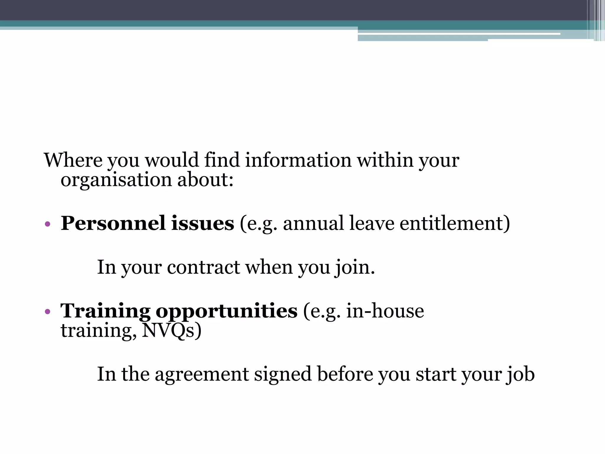 Where you would find information within your organisation about: Personnel issues (e.g. annual leave entitlement) 		In your contract when you join.Training opportunities (e.g. in-house training, NVQs)		In the agreement signed before you start your job
