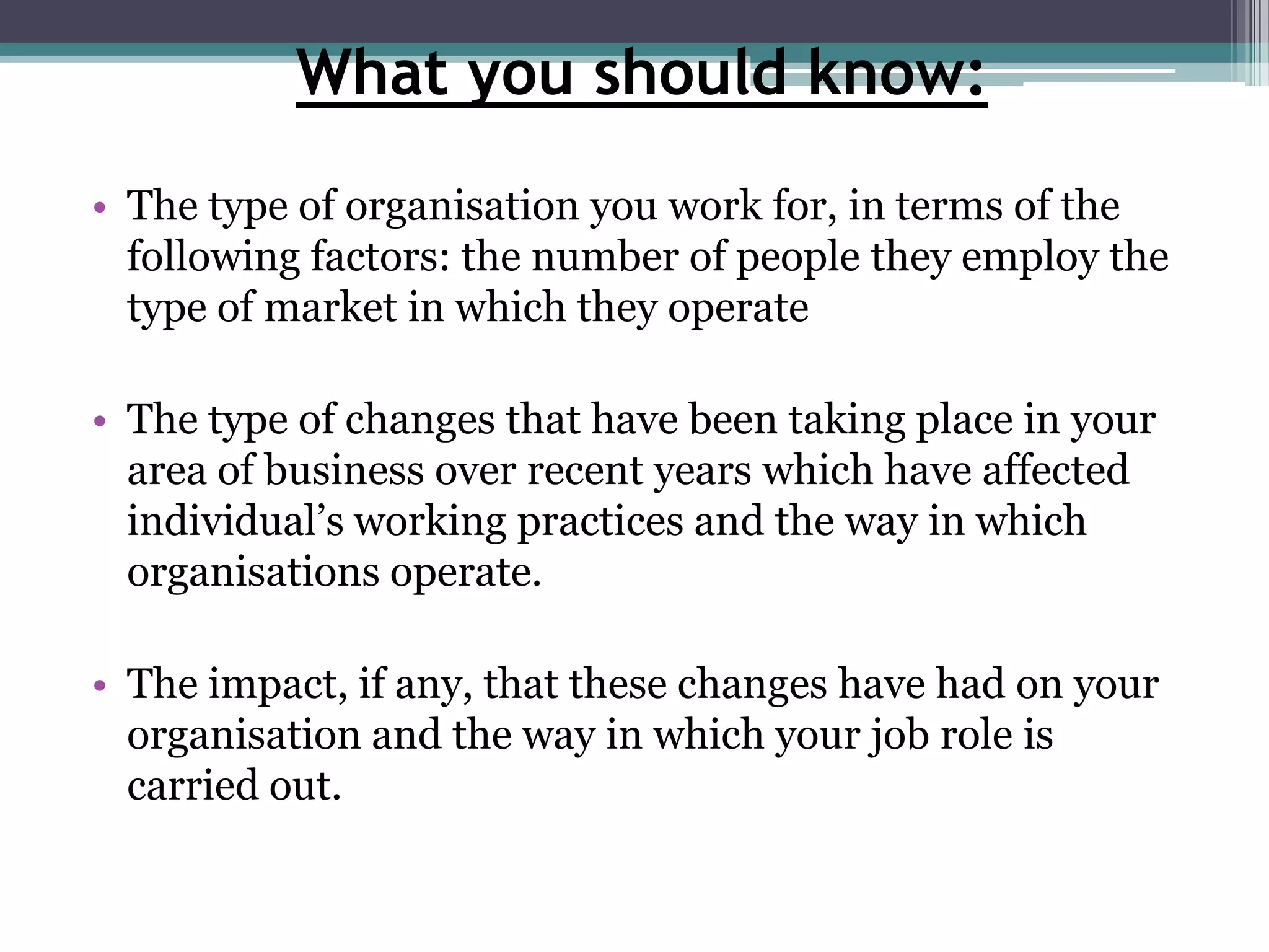 What you should know:The type of organisation you work for, in terms of the following factors: the number of people they employ the type of market in which they operateThe type of changes that have been taking place in your area of business over recent years which have affected individual’s working practices and the way in which organisations operate. The impact, if any, that these changes have had on your organisation and the way in which your job role is carried out. 
