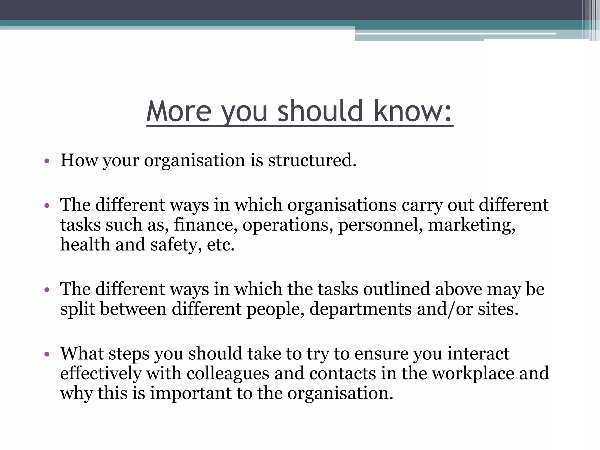 More you should know:How your organisation is structured.The different ways in which organisations carry out different tasks such as, finance, operations, personnel, marketing, health and safety, etc. The different ways in which the tasks outlined above may be split between different people, departments and/or sites. What steps you should take to try to ensure you interact effectively with colleagues and contacts in the workplace and why this is important to the organisation.  