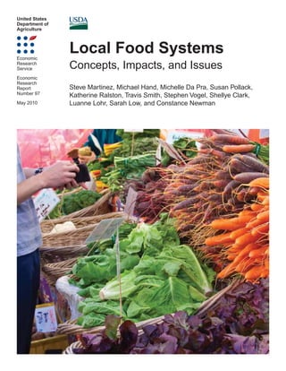 United States
Department of
Agriculture
Economic
Research
Service
Economic
Research
Report
Number 97
May 2010
Local Food Systems
Concepts, Impacts, and Issues
Steve Martinez, Michael Hand, Michelle Da Pra, Susan Pollack,
Katherine Ralston, Travis Smith, Stephen Vogel, Shellye Clark,
Luanne Lohr, Sarah Low, and Constance Newman
 