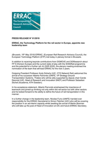 PRESS RELEASE N° 01/2018
ERRAC, the Technology Platform for the rail sector in Europe, appoints new
leadership team
(Brussels, 16th May 2018) ERRAC, (European Rail Research Advisory Council), the
European Technology Platform (ETP) met today in plenary format in Brussels.
In addition to receiving keynote contributions from DGMOVE and DGResearch about
FP 9 (Horizon Europe) and the current state of play with the Shift2Rail programme
and the potential for a further rail JU (S2R 2030), the plenary meeting endorsed the
nomination of the team that will lead ERRAC for the next 3 years.
Outgoing President Professor Andy Doherty (UIC, CTO Network Rail) welcomed the
arrival of his successor Alberto Parrondo (UNIFE, VP Strategy Ground
Transportation Systems, Thales) who will be ably supported by deputy chair Carole
Desnost (UIC, Head of Research and Innovation SNCF) and Professor Sebastian
Stichel (Academia, KTH Sweden).
In his acceptance statement, Alberto Parrondo emphasised the importance of
teamwork and joined-up thinking not only within the rail sector but with other sectors
and he looked forward to the ability to define the future of rail transportation in this
manner.
In a further change in the leadership team, Nicolas Furio (UNIFE) handed over
responsibility for the ERRAC Secretariat to Simon Fletcher (UIC) who will be covering
the position in an ad-interim capacity whilst awaiting the arrival of Martin Brennan
who will take up the post of Head of Innovation at UIC and future ERRAC Secretary.
 