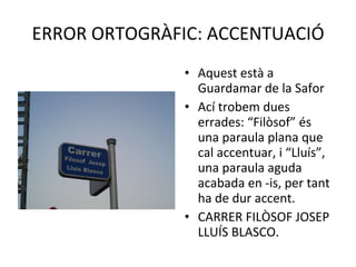 ERROR ORTOGRÀFIC: ACCENTUACIÓ Aquest està a Guardamar de la Safor Ací trobem dues errades: “Filòsof” és una paraula plana que cal accentuar, i “Lluís”, una paraula aguda acabada en -is, per tant ha de dur accent. CARRER FILÒSOF JOSEP LLUÍS BLASCO. 