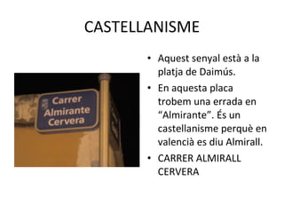 CASTELLANISME Aquest senyal està a la platja de Daimús. En aquesta placa trobem una errada en “Almirante”. És un castellanisme perquè en valencià es diu Almirall. CARRER ALMIRALL CERVERA 
