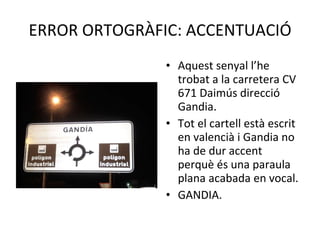 ERROR ORTOGRÀFIC: ACCENTUACIÓ Aquest senyal l’he trobat a la carretera CV 671 Daimús direcció Gandia. Tot el cartell està escrit en valencià i Gandia no ha de dur accent perquè és una paraula plana acabada en vocal. GANDIA. 