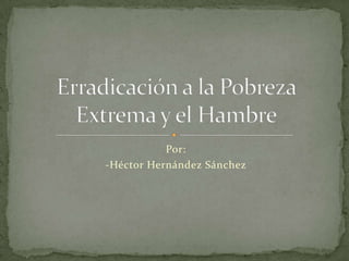 Por: -Héctor Hernández Sánchez Erradicación a la Pobreza Extrema y el Hambre 