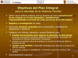 Objetivos del Plan Integral  para el abordaje de la Violencia Familiar Definir claras políticas públicas ante la situación de crisis  ( concentración de las mismas en un solo dispositivo, estableciendo responsabilidades concretas de cada una de las áreas del estado )  Registro e investigación  de casos Desarrollar  acciones conjuntas  para la prevención, sensibilización, capacitación  y  asistencia  Colaborar con víctimas, agresores y grupos familiares para: brindar herramientas para superar la situación de desventaja   en la que se encuentra la persona objeto de violencia familiar  (suscripción de convenios con Cámaras Empresarias y Sindicatos) propiciar una posición activa de la persona en la toma de decisiones sobre su proyecto de vida ayudar a las familias  a desarrollar estrategias para alcanzar un proyecto de vida sin violencia en general, propiciar la rehabilitación y reinserción social de la víctima y del agresor Descentralización operativa 