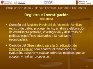 Registro e Investigación Acciones: Creación del  Registro Provincial de Violencia Familiar : registro de datos, procesamiento, análisis y elaboración de estadísticas (estudio, investigación y desarrollo de políticas específicas adaptadas a la realidad y necesidades). Creación del  Observatorio para la Erradicación de Violencia Familiar  para analizar el fenómeno y su evolución, asesorar y evaluar sobre las medidas que se adopten y realizar propuestas. Erradicación de la Violencia Familiar “Sumando Esfuerzos” 