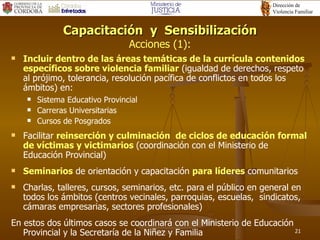 Capacitación  y  Sensibilización Acciones (1): Inc luir dentro de las áreas temáticas de  l a  currícul a   contenidos específicos sobre violencia familiar  (igualdad de derechos, respeto al prójimo, tolerancia, resolución pacífica de conflictos en todos los ámbitos)  en: Sistema Educativo Provincial Carreras Universitarias Cursos de Posgrados Facilitar  reinserción y culminación  de ciclos de educación formal de víctimas y victimarios   (coordinación con el Ministerio de Educación Provincial) Seminarios  de orientación y capacitación  para líderes  comunitarios Charlas, talleres, cursos, seminarios, etc. para el público en general en todos los ámbitos (centros vecinales, parroquias, escuelas,  sindicatos, cámaras empresarias, sectores profesionales)  En estos dos últimos casos se coordinará con el Ministerio de Educación Provincial y la Secretaría de la Niñez y Familia 