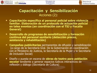 Capacitación  y  Sensibilización Acciones (2): Capacitación específica al personal policial sobre violencia familiar. Elaboración de un protocolo de actuación policial en tales eventos  (en coordinación con el TSJ y Fiscalía General) Desarrollo de programas de sensibilización y formación continua del personal sanitario (detección precoz, asistencia y rehabilitación) Campañas publicitarias  permanentes de  difusión y  sensibilización  (a cargo de la Secretaría Gral. De la Gobernación en coordinación con el Ministerio de Justicia, la Secretaría de la Mujer y la Secretaría de Inclusión Social) Diseño y puesta en escena de  obras de teatro para población escolar  tendiente a generar espacios lúdicos interactivos de reflexión y diálogo  (Secretaría de Cultura) 