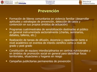 Prevención Formación de líderes comunitarios en violencia familiar (desarrollar  aptitudes y estrategias de prevención, detección de casos y contención en sus propios ámbitos de actuación) Programas cuatrimestrales de sensibilización destinadas al público en general instrumentada sectorialmente (charlas, seminarios, debates, talleres, etc.) Realización de tareas de difusión, docencia y capacitación tanto a nivel académico en eventos de interés científico como a nivel de grado y post grado Constitución de equipos interdisciplinarios en centros nutricionales y en ámbitos de promoción social en general para identificar focos territoriales, situaciones y hogares en riesgo Campañas publicitarias permanentes de prevención  