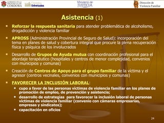 Asistencia  (1) Reforzar la respuesta sanitaria  para atender problemática de alcoholismo, drogadicción y violencia familiar APROSS  (Administración Provincial de Seguro de Salud): incorporación del tema en planes de salud y cobertura integral que procure la plena recuperación física y psíquica de los involucrados Desarrollo de  Grupos de Ayuda mutua   con coordinación profesional para el abordaje terapéutico (hospitales y centros de menor complejidad, convenios con municipios y comunas) Creación de  Centros de Apoyo para el grupo familiar  de la víctima y el agresor (centros vecinales, convenios con municipios y comunas) FAVORECER LA INCLUSIÓN LABORAL :  cupo a favor de las personas víctimas de violencia familiar en los planes de promoción de empleo, de prevención y asistencia; desarrollo de estrategias  para favorecer la inclusión laboral de personas víctimas de violencia familiar (convenio con cámaras empresarias, empresas y sindicatos); capacitación en oficios  