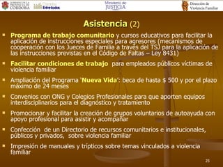 Asistencia  (2) Programa de trabajo comunitario  y cursos educativos para facilitar la aplicación de instrucciones especiales para agresores (mecanismos de cooperación con los Jueces de Familia a través del TSJ para la aplicación de las instrucciones previstas en el Código de Faltas – Ley 8431) Facilitar condiciones de trabajo   para empleados públicos víctimas de violencia familiar Ampliación del Programa ‘ Nueva Vida ’: beca de hasta $ 500 y por el plazo máximo de 24 meses Convenios con ONG y Colegios Profesionales para que aporten equipos interdisciplinarios para el diagnóstico y tratamiento Promocionar y facilitar la creación de grupos voluntarios de autoayuda con apoyo profesional para asistir y acompañar Confección  de un Directorio de recursos comunitarios e institucionales, públicos y privados,  sobre violencia familiar Impresión de manuales y trípticos sobre temas vinculados a violencia familiar 