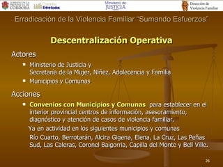 Descentralización Operativa Actores Ministerio de Justicia y  Secretaría de la Mujer, Niñez, Adolecencia y Familia Municipios y Comunas Acciones Convenios con Municipios y Comunas   para establecer en el interior provincial centros de información, asesoramiento, diagnóstico y atención de casos de violencia familiar. Ya en actividad en los siguientes municipios y comunas Río Cuarto, Berrotarán, Alcira Gigena, Elena, La Cruz, Las Peñas Sud, Las Caleras, Coronel Baigorria, Capilla del Monte y Bell Ville. Erradicación de la Violencia Familiar “Sumando Esfuerzos” 