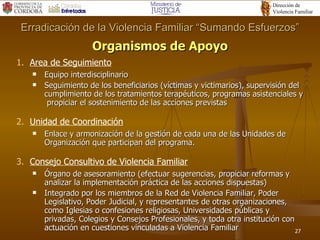 Organismos de Apoyo Area de Seguimiento Equipo interdisciplinario Seguimiento de los beneficiarios (víctimas y victimarios), supervisión del cumplimiento de los tratamientos terapéuticos, programas asistenciales y  propiciar el sostenimiento de las acciones previstas Unidad de Coordinación Enlace y armonización de la gestión de cada una de las Unidades de Organización que participan del programa. Consejo Consultivo de Violencia Familiar Órgano de asesoramiento (efectuar sugerencias, propiciar reformas y analizar la implementación práctica de las acciones dispuestas) Integrado por los miembros de la Red de Violencia Familiar, Poder Legislativo, Poder Judicial, y representantes de otras organizaciones, como Iglesias o confesiones religiosas, Universidades públicas y privadas, Colegios y Consejos Profesionales, y toda otra institución con actuación en cuestiones vinculadas a Violencia Familiar Erradicación de la Violencia Familiar “Sumando Esfuerzos” 