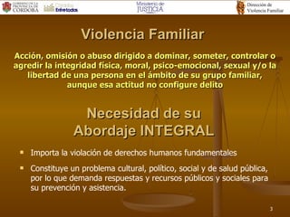Acción, omisión o abuso dirigido a dominar, someter, controlar o agredir la integridad física, moral, psico-emocional, sexual y/o la libertad de una persona en el ámbito de su grupo familiar, aunque esa actitud no configure delito Importa la violación de derechos humanos fundamentales Constituye un problema cultural, político, social y de salud pública, por lo que demanda respuestas y recursos públicos y sociales para su prevención y asistencia. Violencia Familiar Necesidad de su Abordaje INTEGRAL 