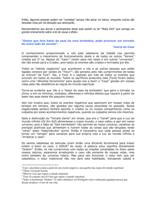 % , .
! !
= ,# A4 2. %
%
! !
"#
@ " 1
!
2P ( 1 7
* "
* 1 !
0 ! % " %
&+ 0N I
& ;
0 H
0 %
0 !- 50 6!
! ! , 1
0 , % %
- J ! ! ! %
%
4 % %
=
% "
( " ) 0 $ 4 % 1 % > &
! 5@ $ !6
! N &
% % )
%
& " > & !
@ ! ! &
$42:D9
& ( !
@ " )+ $
. ! %
-
1
Caos: desordem criada a partir de um evento negativo, uma quebra das regras do mundo espiritual.
2
Tikun: Correção/ karma
3
Mitzvot: Leis que regem o mundo espiritual
4
Tora: O conjunto das 613 leis que regem o mundo espiritual
5
Sidur: Literalmente “Ordem”. O sidur cabalístico em Português está a venda para qualquer pessoa que
deseja erradicar o Caos de sua vida.
 