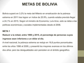 METAS DE BOLIVIA
Bolivia superó en 3.2% la meta del Milenio en erradicación de la pobreza
extrema en 2011 tras lograr un índice de 20.9%, cuando estaba previsto llegar
a 24,1% en 2015. Según el ministro de Economía, Luís Arce, esto se debe a las
políticas económicas y sociales implementadas desde el 2006.
META 1
Reducir a la mitad, entre 1990 y 2015, el porcentaje de personas cuyos
ingresos sean inferiores a un dólar al día.
A nivel nacional, la pobreza extrema se redujo en 16,6 puntos porcentuales
entre los años 1996 al 2009, y presentó los mayores avances en los últimos
dos años; pero las desigualdades aún persisten en el ámbito geográfico.

 