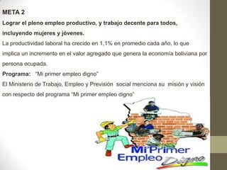 META 2
Lograr el pleno empleo productivo, y trabajo decente para todos,
incluyendo mujeres y jóvenes.
La productividad laboral ha crecido en 1,1% en promedio cada año, lo que
implica un incremento en el valor agregado que genera la economía boliviana por

persona ocupada.
Programa: “Mi primer empleo digno”
El Ministerio de Trabajo, Empleo y Previsión social menciona su misión y visión
con respecto del programa “Mi primer empleo digno”

 