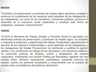 MISIÓN
"Contribuir a la preservación y promoción de empleo digno; garantizar, proteger y
promover el cumplimiento de los derechos socio laborales de las trabajadoras y
los trabajadores, así como de las servidoras y servidores públicos; promover el
desarrollo de la economía social cooperativa y erradicar toda forma de
explotación, exclusión y discriminación".
VISIÓN
"Al 2015 el Ministerio de Trabajo, Empleo y Previsión Social ha ejecutado con
efectividad políticas de preservación y promoción de empleo digno, ha ampliado
y mejorado la protección y dignificación del trabajo, fiscalizando y garantizando el
ejercicio de los derechos fundamentales y socio labórales de las trabajadoras y
los trabajadores del Estado Plurinacional; ha contribuido a cualificar la gestión
pública y las condiciones de trabajo de las servidoras y los servidores públicos;
ha promovido políticas de fomento, control y fiscalización del sistema
cooperativo, implantando una Gestión Pública por Resultados, logrando ser una
entidad eficaz, eficiente, transparente, participativa, prestando servicios de
calidad; cuenta con personal competente y comprometido con el proceso de
cambio; bajo una plataforma del gobierno electrónico".

 