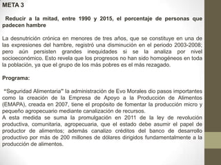 META 3
Reducir a la mitad, entre 1990 y 2015, el porcentaje de personas que
padecen hambre
La desnutrición crónica en menores de tres años, que se constituye en una de
las expresiones del hambre, registró una disminución en el periodo 2003-2008;
pero aún persisten grandes inequidades si se la analiza por nivel
socioeconómico. Esto revela que los progresos no han sido homogéneos en toda
la población, ya que el grupo de los más pobres es el más rezagado.
Programa:
“Seguridad Alimentaria” la administración de Evo Morales dio pasos importantes
como la creación de la Empresa de Apoyo a la Producción de Alimentos
(EMAPA), creada en 2007, tiene el propósito de fomentar la producción micro y
pequeño agropecuario mediante canalización de recursos.
A esta medida se suma la promulgación en 2011 de la ley de revolución
productiva, comunitaria, agropecuaria, que el estado debe asumir el papel de
productor de alimentos; además canalizo créditos del banco de desarrollo
productivo por más de 200 millones de dólares dirigidos fundamentalmente a la
producción de alimentos.

 