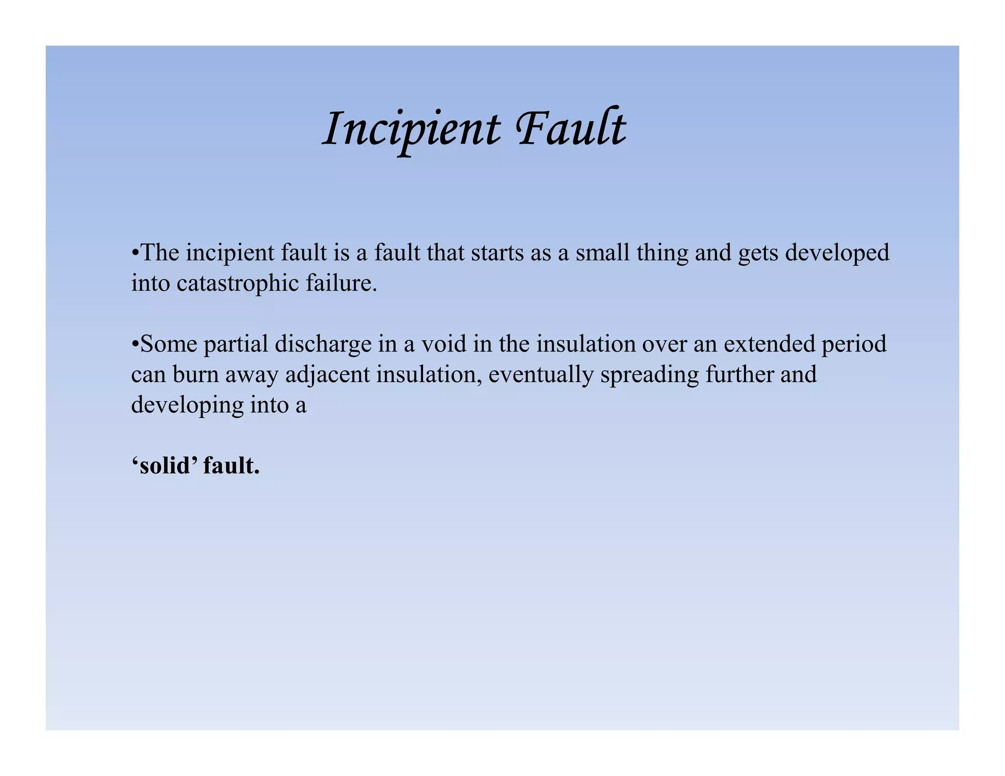 •The incipient fault is a fault that starts as a small thing and gets developed
into catastrophic failure.
•Some partial discharge in a void in the insulation over an extended period
can burn away adjacent insulation, eventually spreading further and
Incipient Fault
Incipient Fault
Incipient Fault
Incipient Fault
developing into a
‘solid’ fault.
 