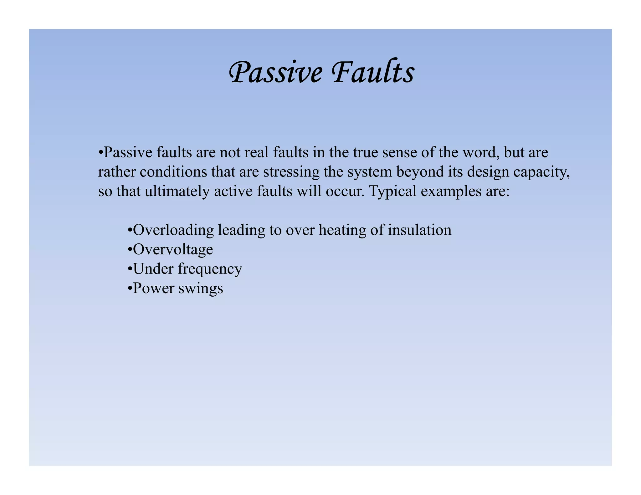 •Passive faults are not real faults in the true sense of the word, but are
rather conditions that are stressing the system beyond its design capacity,
so that ultimately active faults will occur. Typical examples are:
•Overloading leading to over heating of insulation
•Overvoltage
Passive Faults
Passive Faults
Passive Faults
Passive Faults
•Overvoltage
•Under frequency
•Power swings
 