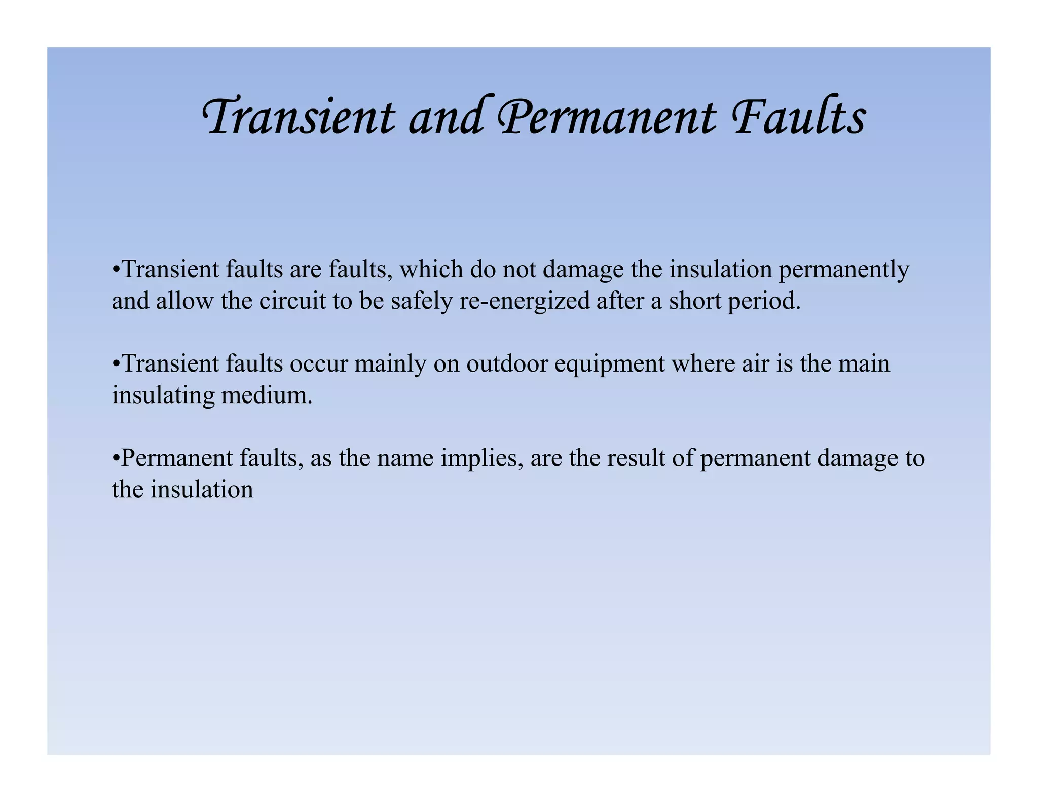 •Transient faults are faults, which do not damage the insulation permanently
and allow the circuit to be safely re-energized after a short period.
•Transient faults occur mainly on outdoor equipment where air is the main
insulating medium.
Transient and Permanent Faults
Transient and Permanent Faults
Transient and Permanent Faults
Transient and Permanent Faults
insulating medium.
•Permanent faults, as the name implies, are the result of permanent damage to
the insulation
 