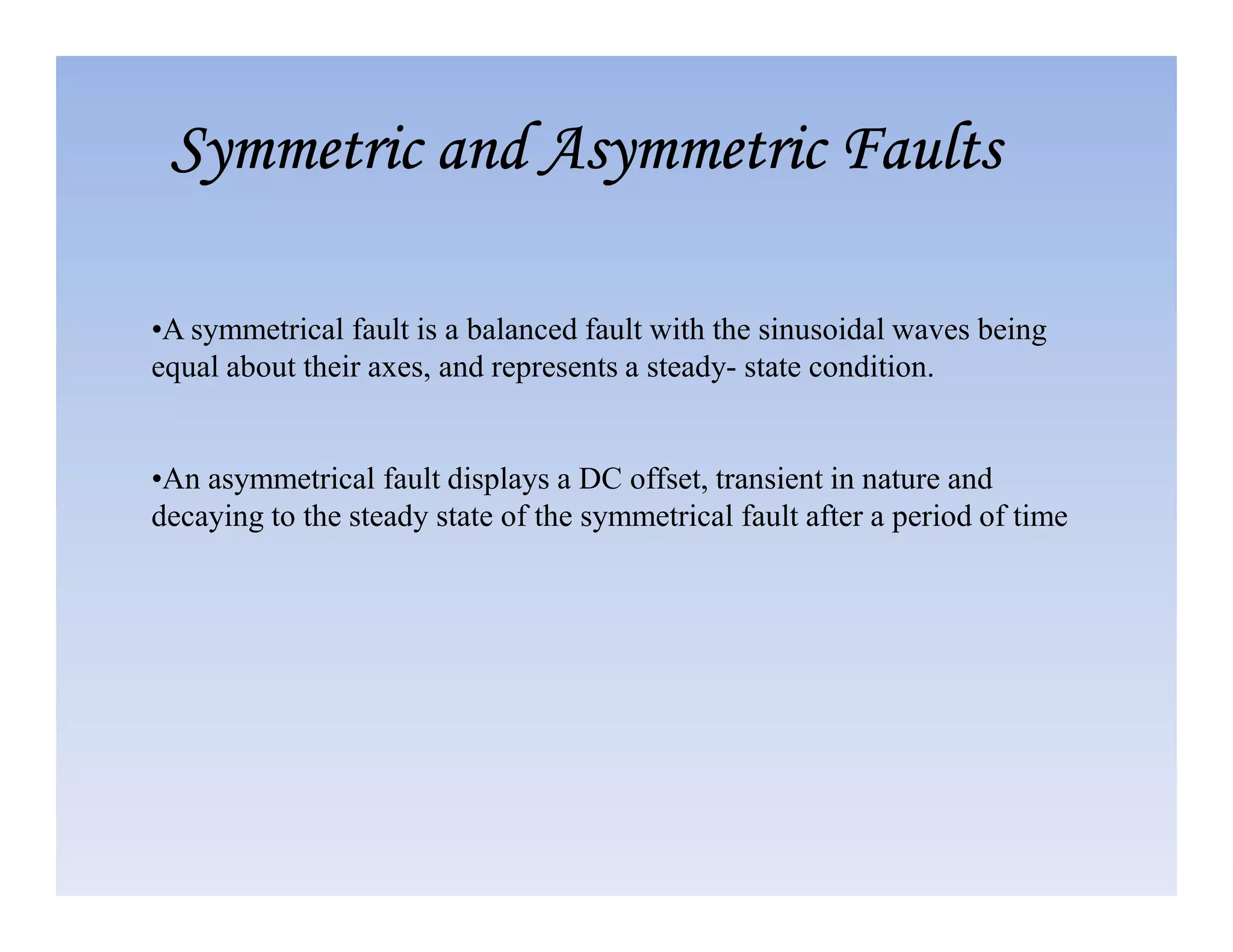 •A symmetrical fault is a balanced fault with the sinusoidal waves being
equal about their axes, and represents a steady- state condition.
•An asymmetrical fault displays a DC offset, transient in nature and
Symmetric and Asymmetric Faults
Symmetric and Asymmetric Faults
Symmetric and Asymmetric Faults
Symmetric and Asymmetric Faults
•An asymmetrical fault displays a DC offset, transient in nature and
decaying to the steady state of the symmetrical fault after a period of time
 