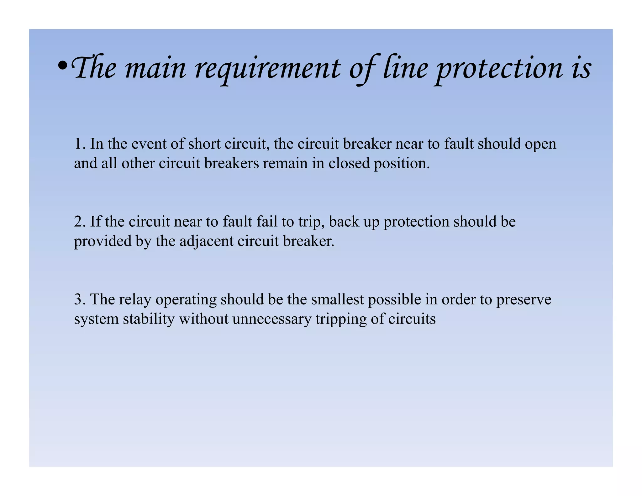 1. In the event of short circuit, the circuit breaker near to fault should open
and all other circuit breakers remain in closed position.
2. If the circuit near to fault fail to trip, back up protection should be
provided by the adjacent circuit breaker.
•The main requirement of line protection is
provided by the adjacent circuit breaker.
3. The relay operating should be the smallest possible in order to preserve
system stability without unnecessary tripping of circuits
 