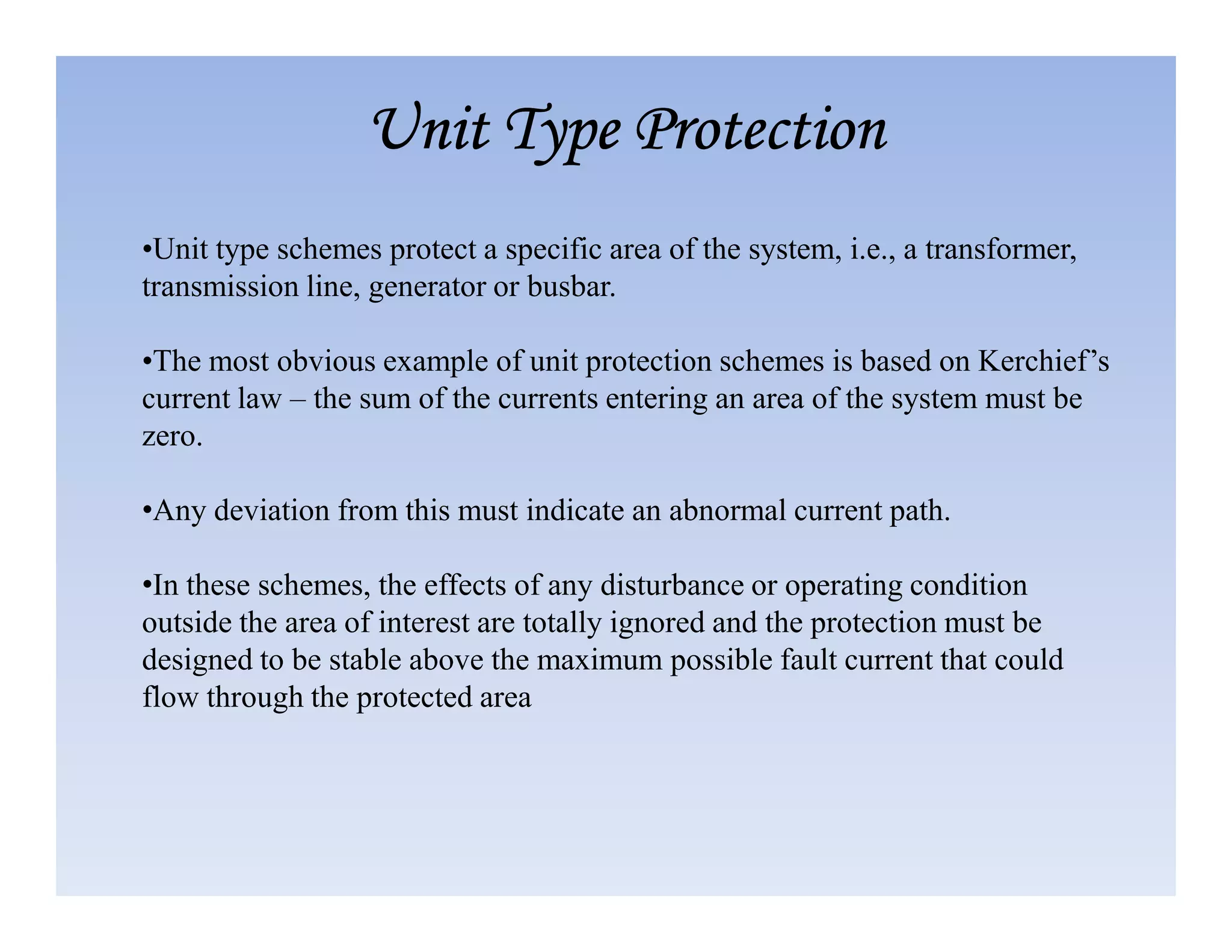 •Unit type schemes protect a specific area of the system, i.e., a transformer,
transmission line, generator or busbar.
•The most obvious example of unit protection schemes is based on Kerchief’s
current law – the sum of the currents entering an area of the system must be
zero.
Unit Type Protection
Unit Type Protection
Unit Type Protection
Unit Type Protection
•Any deviation from this must indicate an abnormal current path.
•In these schemes, the effects of any disturbance or operating condition
outside the area of interest are totally ignored and the protection must be
designed to be stable above the maximum possible fault current that could
flow through the protected area
 
