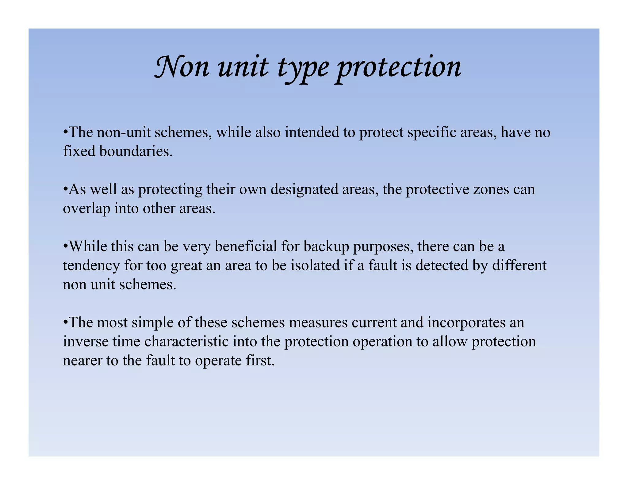 •The non-unit schemes, while also intended to protect specific areas, have no
fixed boundaries.
•As well as protecting their own designated areas, the protective zones can
overlap into other areas.
•While this can be very beneficial for backup purposes, there can be a
Non unit type protection
Non unit type protection
Non unit type protection
Non unit type protection
•While this can be very beneficial for backup purposes, there can be a
tendency for too great an area to be isolated if a fault is detected by different
non unit schemes.
•The most simple of these schemes measures current and incorporates an
inverse time characteristic into the protection operation to allow protection
nearer to the fault to operate first.
 