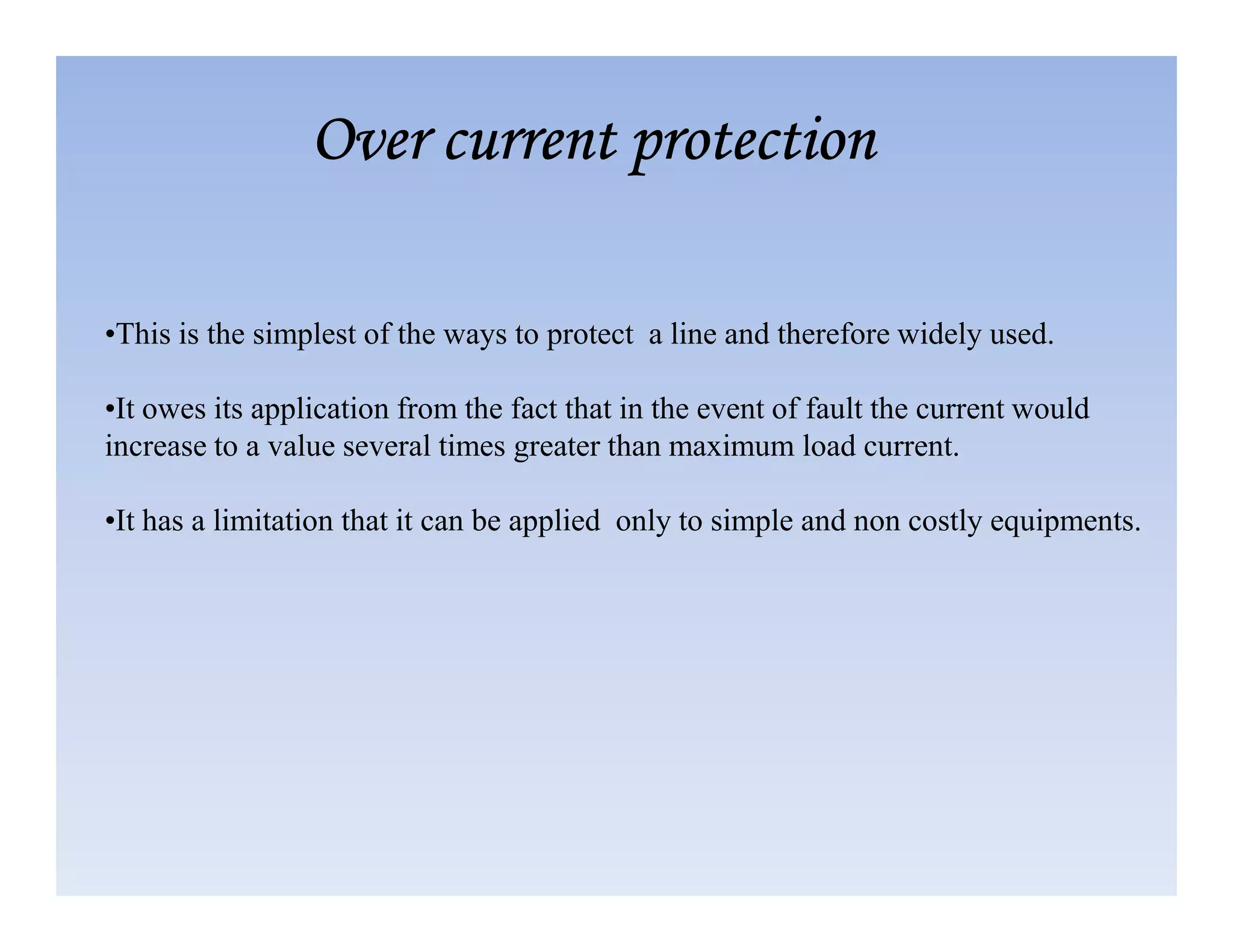 •This is the simplest of the ways to protect a line and therefore widely used.
•It owes its application from the fact that in the event of fault the current would
increase to a value several times greater than maximum load current.
Over current protection
Over current protection
Over current protection
Over current protection
•It has a limitation that it can be applied only to simple and non costly equipments.
 