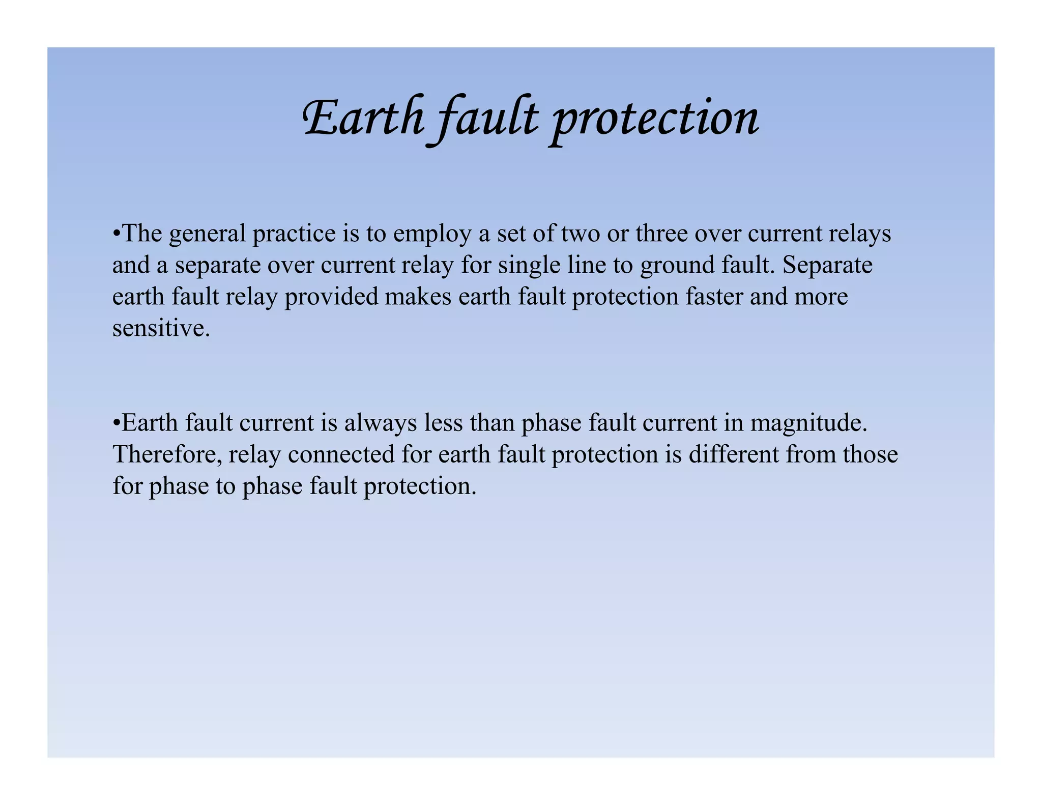 •The general practice is to employ a set of two or three over current relays
and a separate over current relay for single line to ground fault. Separate
earth fault relay provided makes earth fault protection faster and more
sensitive.
Earth fault protection
Earth fault protection
Earth fault protection
Earth fault protection
•Earth fault current is always less than phase fault current in magnitude.
Therefore, relay connected for earth fault protection is different from those
for phase to phase fault protection.
 