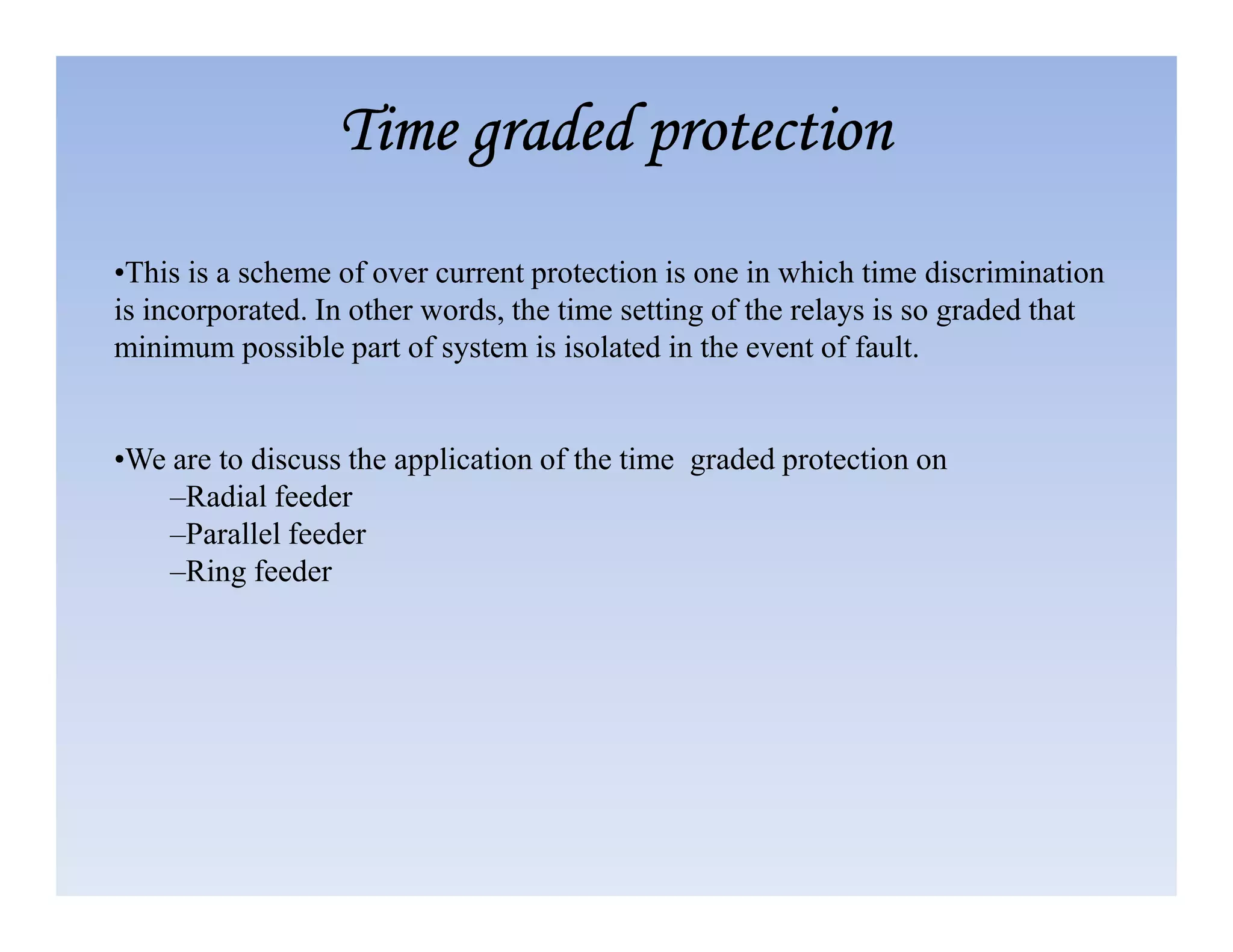 •This is a scheme of over current protection is one in which time discrimination
is incorporated. In other words, the time setting of the relays is so graded that
minimum possible part of system is isolated in the event of fault.
•We are to discuss the application of the time graded protection on
Time graded protection
Time graded protection
Time graded protection
Time graded protection
•We are to discuss the application of the time graded protection on
–Radial feeder
–Parallel feeder
–Ring feeder
 