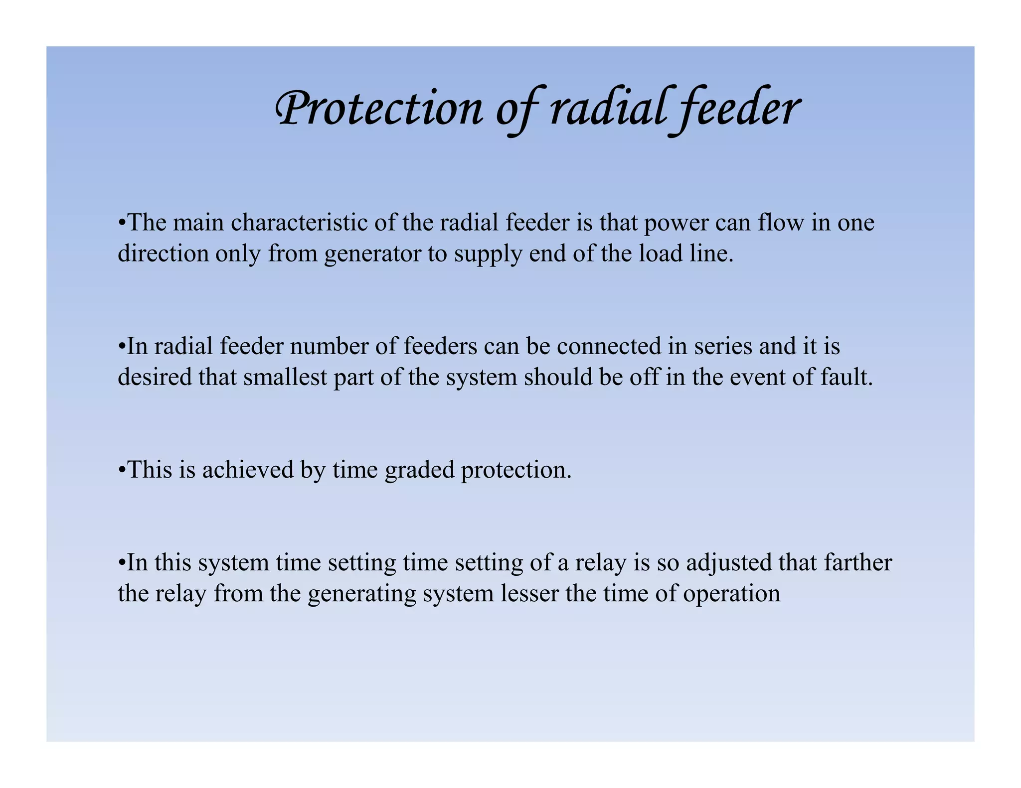 •The main characteristic of the radial feeder is that power can flow in one
direction only from generator to supply end of the load line.
•In radial feeder number of feeders can be connected in series and it is
desired that smallest part of the system should be off in the event of fault.
Protection of radial feeder
Protection of radial feeder
Protection of radial feeder
Protection of radial feeder
•This is achieved by time graded protection.
•In this system time setting time setting of a relay is so adjusted that farther
the relay from the generating system lesser the time of operation
 
