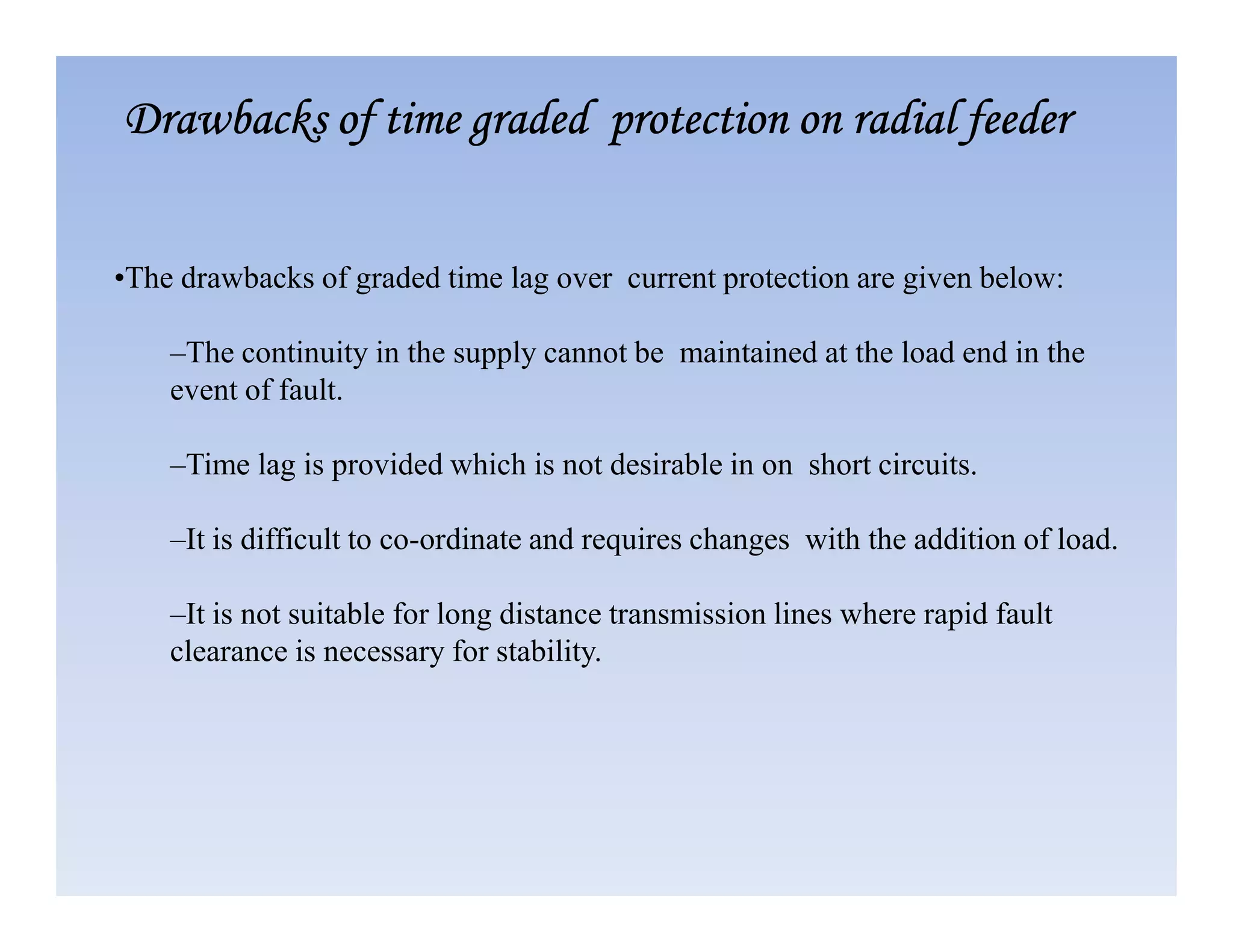 •The drawbacks of graded time lag over current protection are given below:
–The continuity in the supply cannot be maintained at the load end in the
event of fault.
–Time lag is provided which is not desirable in on short circuits.
Drawbacks of time graded protection on radial feeder
Drawbacks of time graded protection on radial feeder
Drawbacks of time graded protection on radial feeder
Drawbacks of time graded protection on radial feeder
–Time lag is provided which is not desirable in on short circuits.
–It is difficult to co-ordinate and requires changes with the addition of load.
–It is not suitable for long distance transmission lines where rapid fault
clearance is necessary for stability.
 