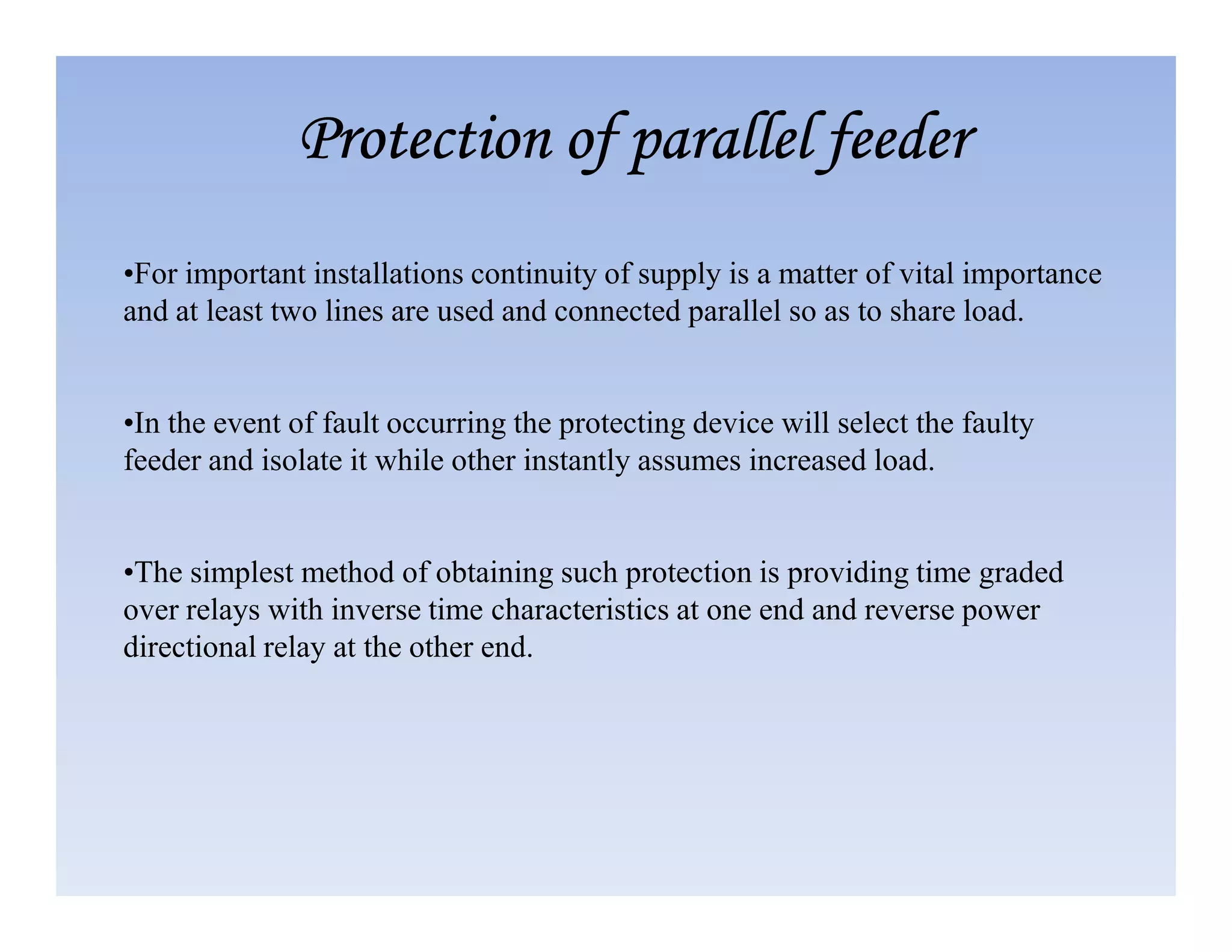 •For important installations continuity of supply is a matter of vital importance
and at least two lines are used and connected parallel so as to share load.
•In the event of fault occurring the protecting device will select the faulty
feeder and isolate it while other instantly assumes increased load.
Protection of parallel feeder
Protection of parallel feeder
Protection of parallel feeder
Protection of parallel feeder
feeder and isolate it while other instantly assumes increased load.
•The simplest method of obtaining such protection is providing time graded
over relays with inverse time characteristics at one end and reverse power
directional relay at the other end.
 