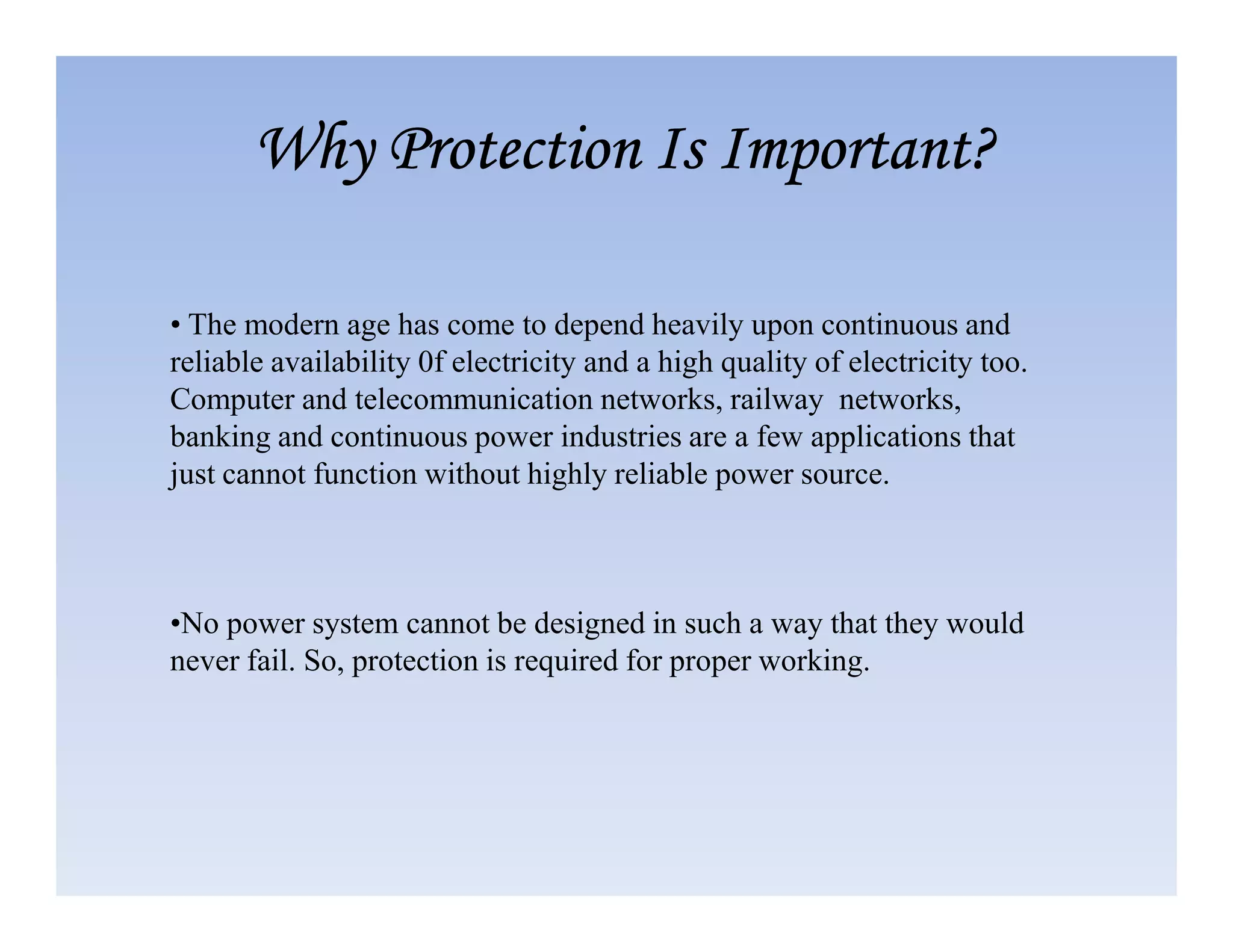 • The modern age has come to depend heavily upon continuous and
reliable availability 0f electricity and a high quality of electricity too.
Computer and telecommunication networks, railway networks,
banking and continuous power industries are a few applications that
just cannot function without highly reliable power source.
Why Protection Is Important?
Why Protection Is Important?
Why Protection Is Important?
Why Protection Is Important?
just cannot function without highly reliable power source.
•No power system cannot be designed in such a way that they would
never fail. So, protection is required for proper working.
 