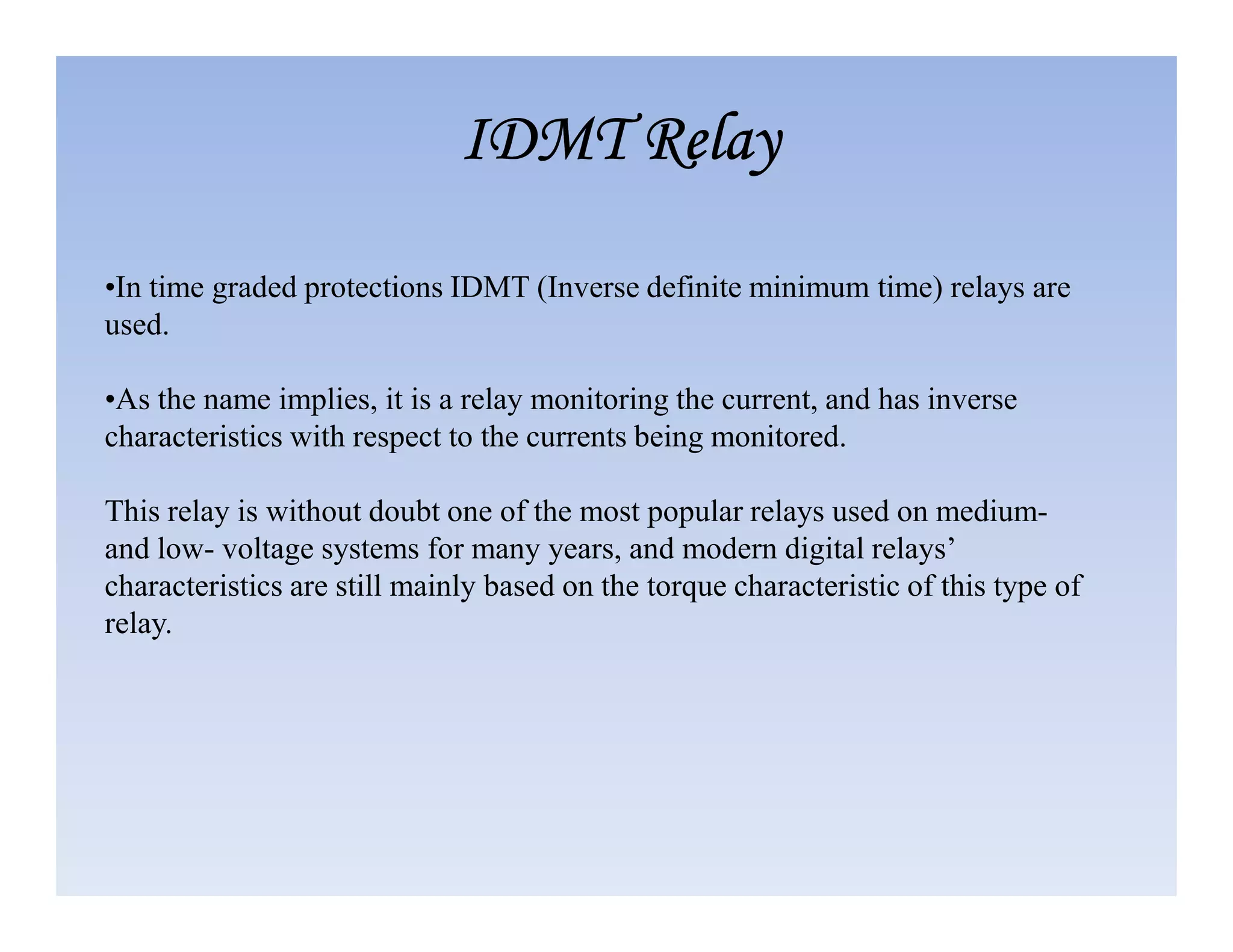 •In time graded protections IDMT (Inverse definite minimum time) relays are
used.
•As the name implies, it is a relay monitoring the current, and has inverse
characteristics with respect to the currents being monitored.
IDMT Relay
IDMT Relay
IDMT Relay
IDMT Relay
This relay is without doubt one of the most popular relays used on medium-
and low- voltage systems for many years, and modern digital relays’
characteristics are still mainly based on the torque characteristic of this type of
relay.
 