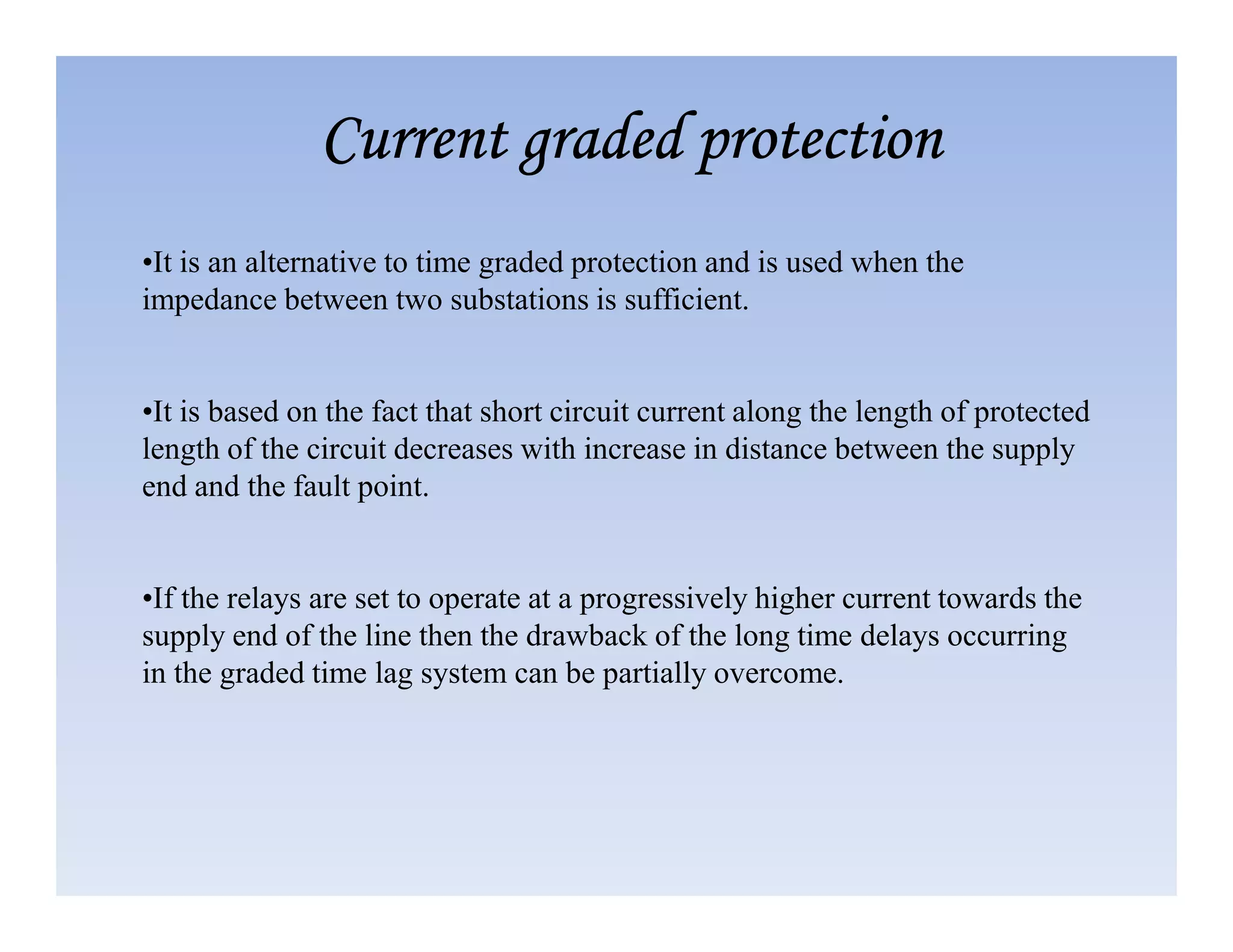 •It is an alternative to time graded protection and is used when the
impedance between two substations is sufficient.
•It is based on the fact that short circuit current along the length of protected
length of the circuit decreases with increase in distance between the supply
end and the fault point.
Current graded protection
Current graded protection
Current graded protection
Current graded protection
end and the fault point.
•If the relays are set to operate at a progressively higher current towards the
supply end of the line then the drawback of the long time delays occurring
in the graded time lag system can be partially overcome.
 
