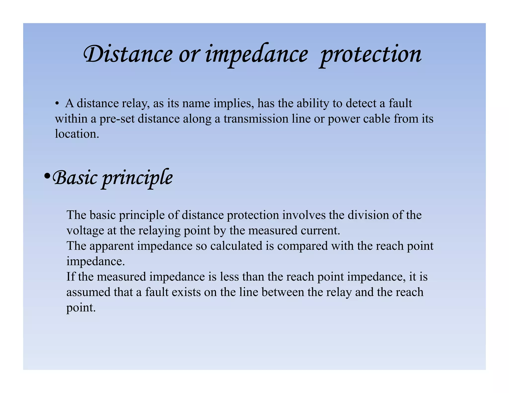 Distance or impedance protection
Distance or impedance protection
Distance or impedance protection
Distance or impedance protection
• A distance relay, as its name implies, has the ability to detect a fault
within a pre-set distance along a transmission line or power cable from its
location.
•Basic principle
Basic principle
Basic principle
Basic principle
The basic principle of distance protection involves the division of the
voltage at the relaying point by the measured current.
The apparent impedance so calculated is compared with the reach point
impedance.
If the measured impedance is less than the reach point impedance, it is
assumed that a fault exists on the line between the relay and the reach
point.
 